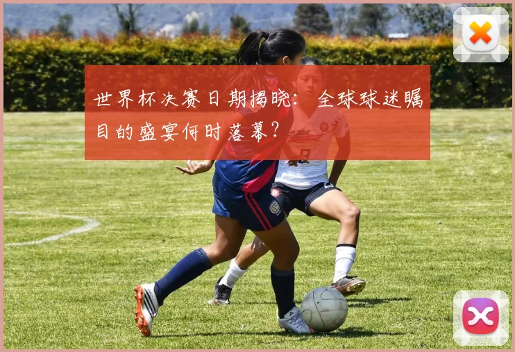 世界杯决赛日期揭晓:全球球迷瞩目的盛宴何时落幕?