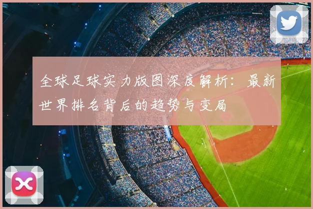 全球足球实力版图深度解析：最新世界排名背后的趋势与变局