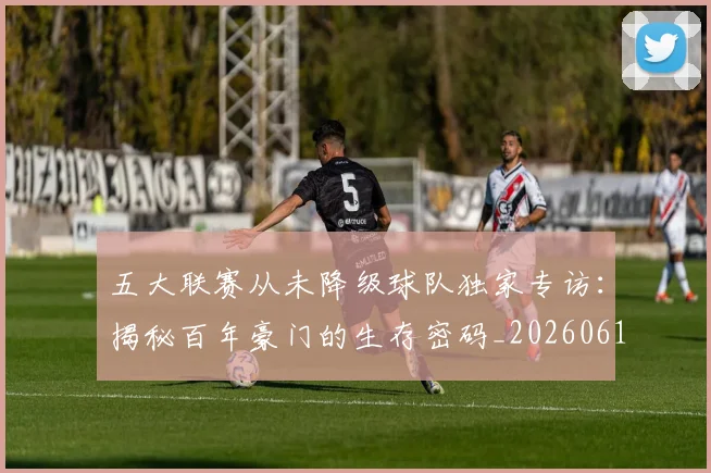 五大联赛从未降级球队独家专访:揭秘百年豪门的生存密码_20260611141011