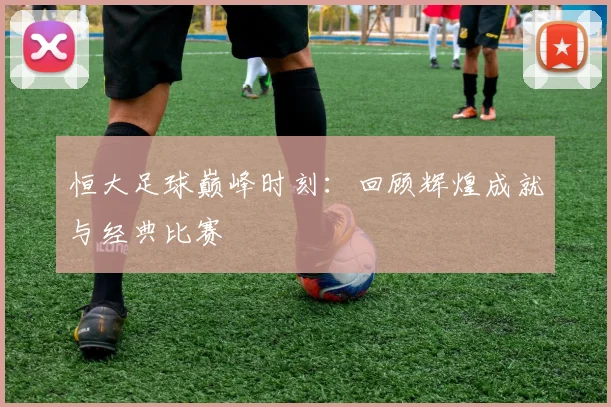 恒大足球巅峰时刻：回顾辉煌成就与经典比赛