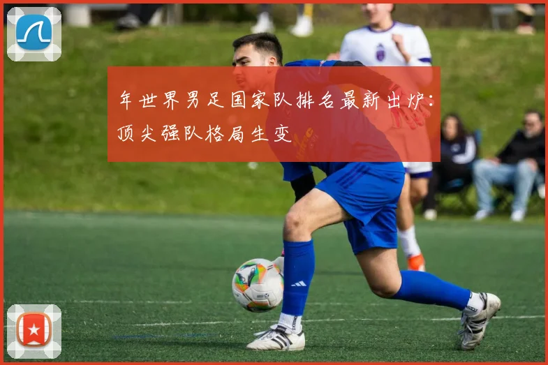 年世界男足国家队排名最新出炉：顶尖强队格局生变
