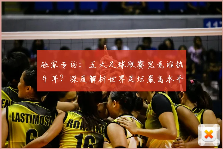 独家专访：五大足球联赛究竟谁执牛耳？深度解析世界足坛最高水平之争