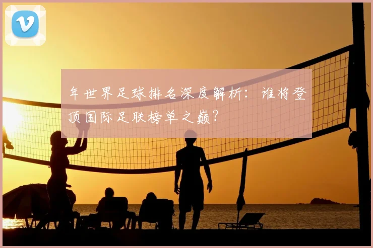 年世界足球排名深度解析：谁将登顶国际足联榜单之巅？