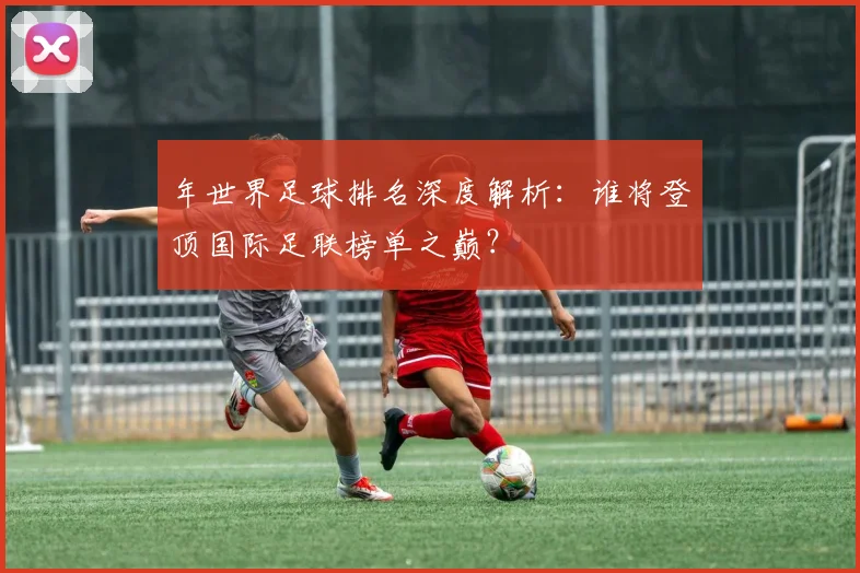 年世界足球排名深度解析:谁将登顶国际足联榜单之巅?
