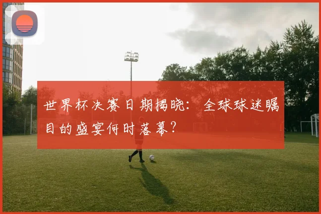 世界杯决赛日期揭晓:全球球迷瞩目的盛宴何时落幕?